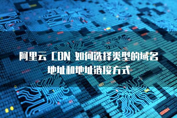 阿里云 CDN 如何选择类型的域名地址和地址链接方式