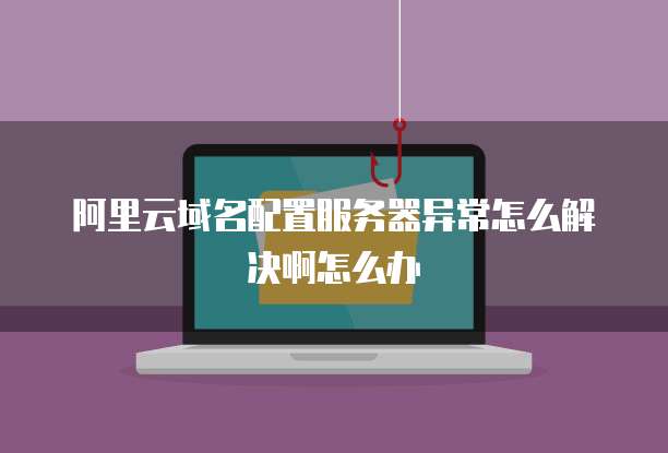 阿里云域名配置服务器异常怎么解决啊怎么办