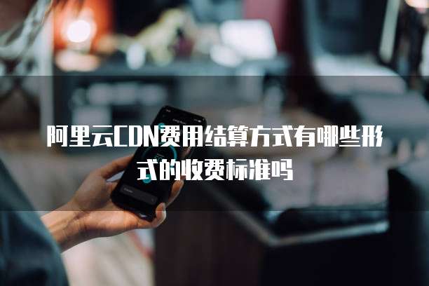 阿里云CDN费用结算方式有哪些形式的收费标准吗