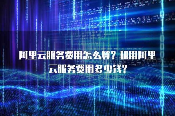 阿里云服务费用怎么算？租用阿里云服务费用多少钱？