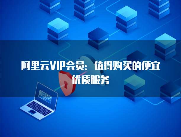 阿里云VIP会员：值得购买的便宜优质服务