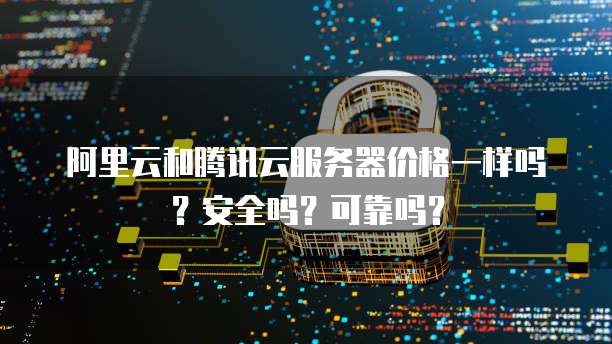 阿里云和腾讯云服务器价格一样吗?安全吗?可靠吗?