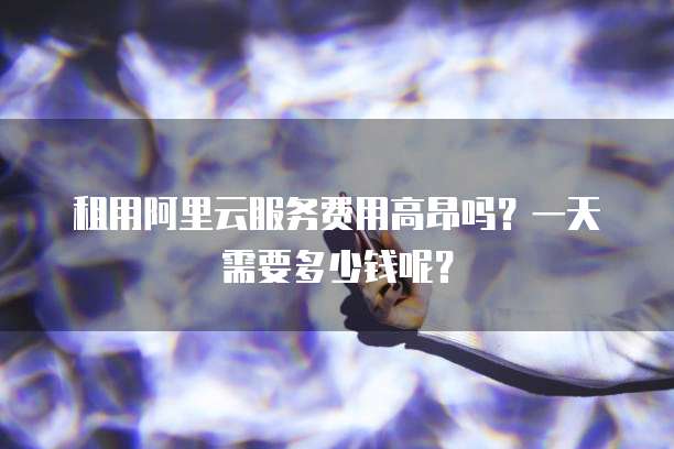 租用阿里云服务费用高昂吗?一天需要多少钱呢?