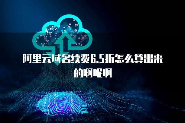 阿里云域名续费6.5折怎么算出来的啊呢啊