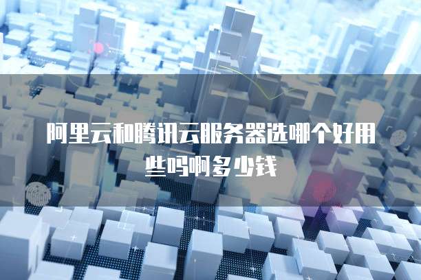阿里云和腾讯云服务器选哪个好用些吗啊多少钱
