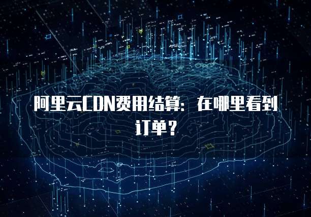 阿里云CDN费用结算:在哪里看到订单?