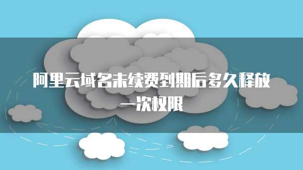 阿里云域名未续费到期后多久释放一次权限