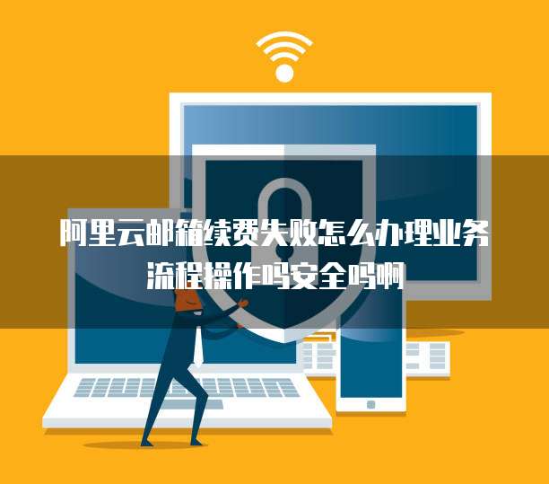 阿里云邮箱续费失败怎么办理业务流程操作吗安全吗啊