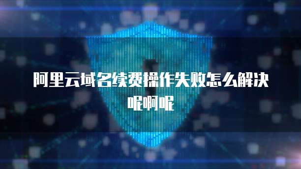 阿里云域名续费操作失败怎么解决呢啊呢