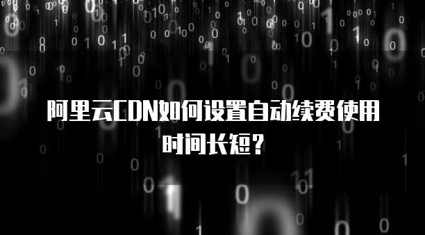 阿里云CDN如何设置自动续费使用时间长短?