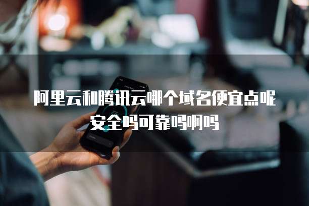 阿里云和腾讯云哪个域名便宜点呢安全吗可靠吗啊吗