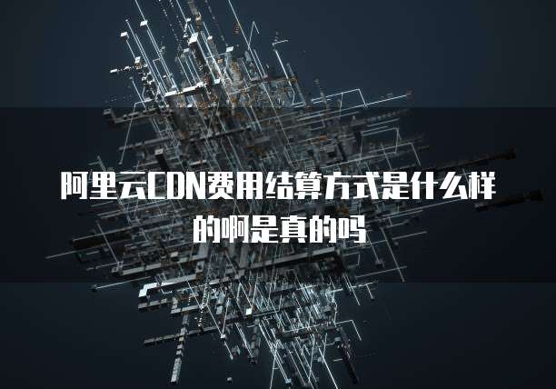 阿里云CDN费用结算方式是什么样的啊是真的吗