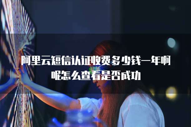 阿里云短信认证收费多少钱一年啊呢怎么查看是否成功