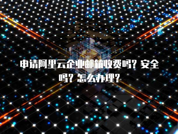 申请阿里云企业邮箱收费吗？安全吗？怎么办理？