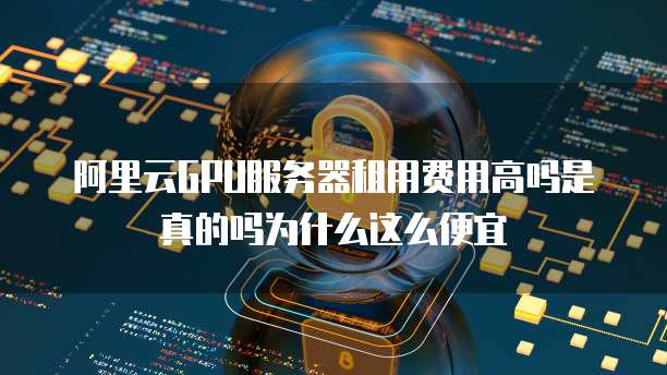 阿里云GPU服务器租用费用高吗是真的吗为什么这么便宜