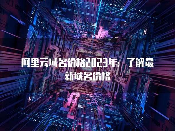 阿里云域名价格2023年:了解最新域名价格