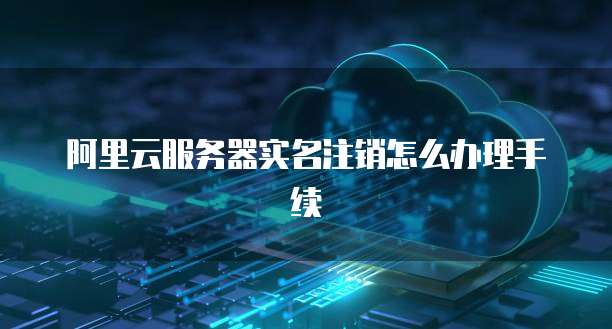 阿里云服务器实名注销怎么办理手续