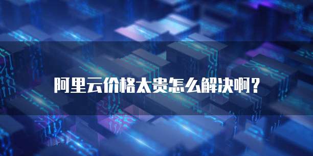 阿里云价格太贵怎么解决啊?