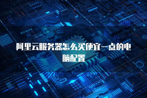 阿里云服务器怎么买便宜一点的电脑配置
