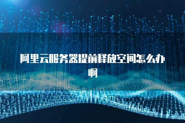 阿里云服务器提前释放空间怎么办啊