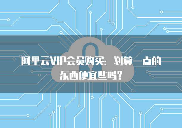 阿里云VIP会员购买:划算一点的东西便宜些吗?