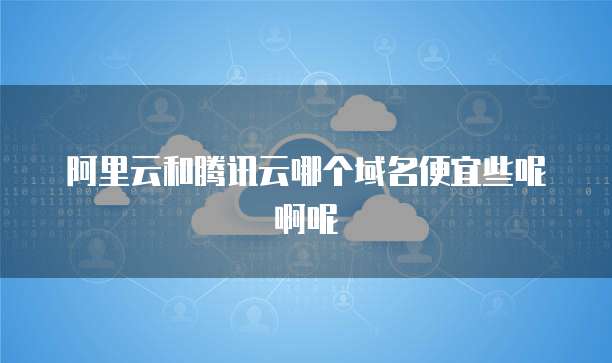阿里云和腾讯云哪个域名便宜些呢啊呢