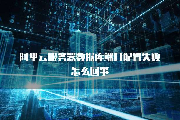 阿里云服务器数据库端口配置失败怎么回事