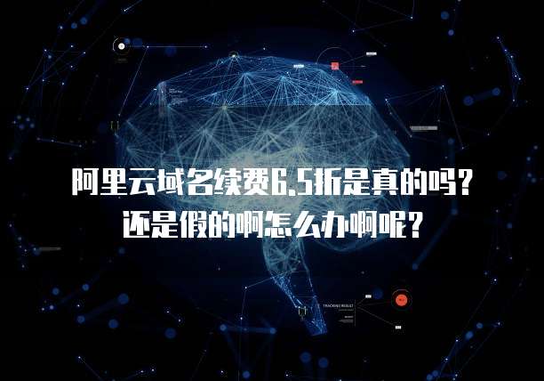 阿里云域名续费6.5折是真的吗?还是假的啊怎么办啊呢?