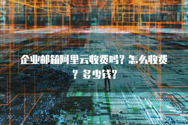 企业邮箱阿里云收费吗?怎么收费?多少钱?