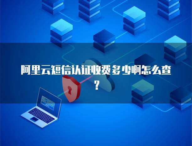 阿里云短信认证收费多少啊怎么查？