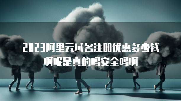 2023阿里云域名注册优惠多少钱啊呢是真的吗安全吗啊