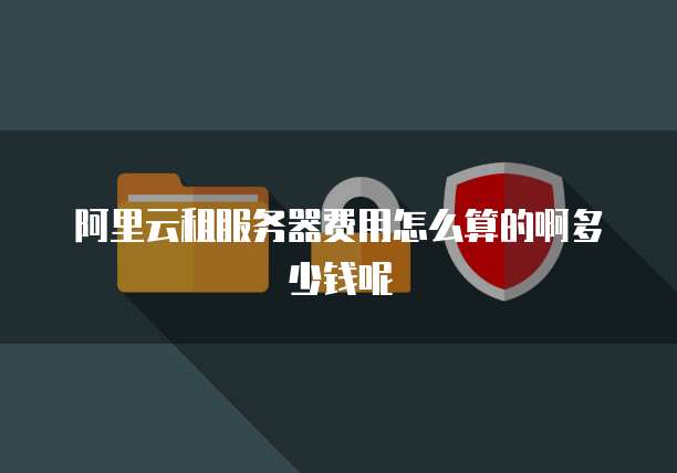 阿里云租服务器费用怎么算的啊多少钱呢
