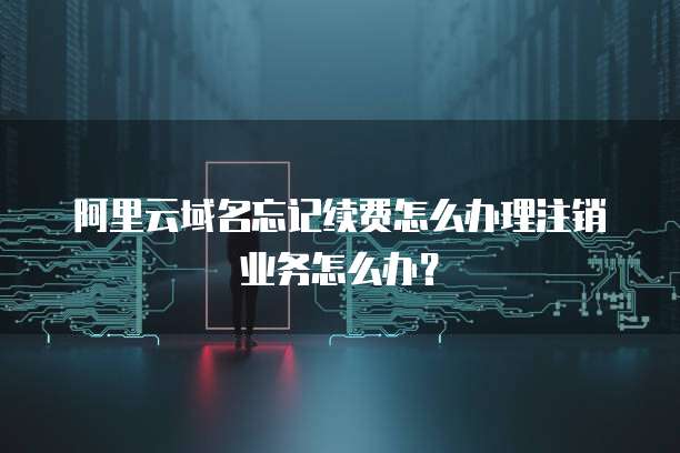 阿里云域名忘记续费怎么办理注销业务怎么办?