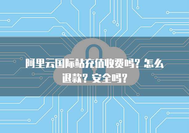 阿里云国际站充值收费吗?怎么退款?安全吗?