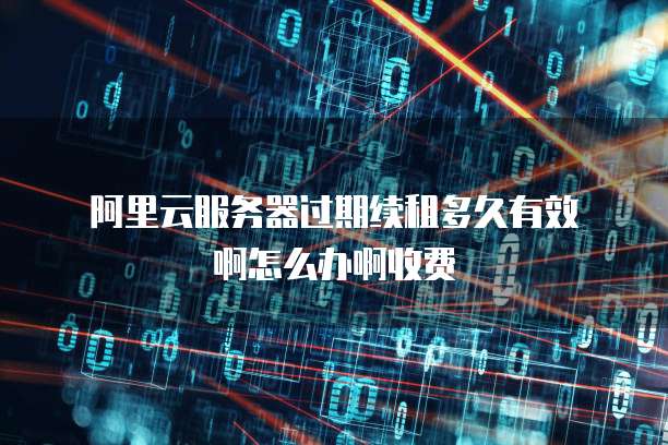 阿里云服务器过期续租多久有效啊怎么办啊收费