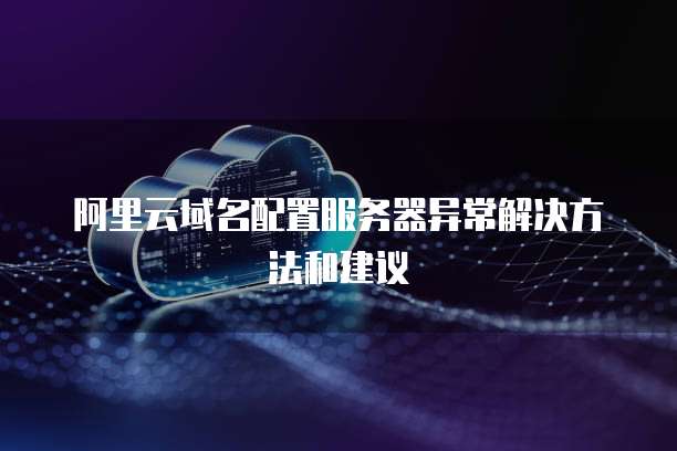 阿里云域名配置服务器异常解决方法和建议
