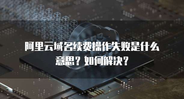 阿里云域名续费操作失败是什么意思?如何解决?