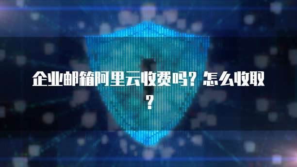 企业邮箱阿里云收费吗?怎么收取?