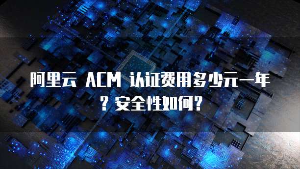 阿里云 ACM 认证费用多少元一年?安全性如何?