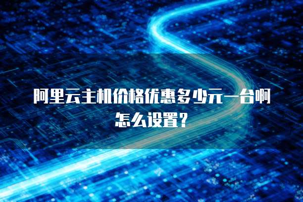 阿里云主机价格优惠多少元一台啊怎么设置?