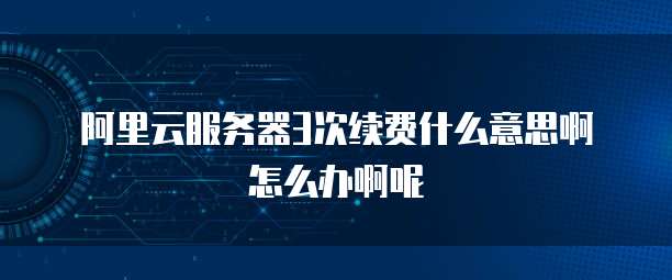阿里云服务器3次续费什么意思啊怎么办啊呢