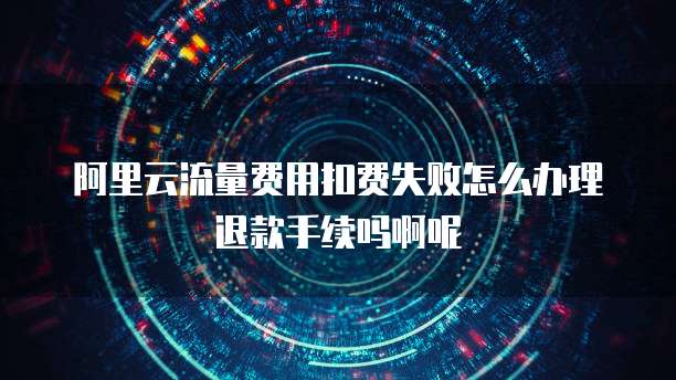阿里云流量费用扣费失败怎么办理退款手续吗啊呢
