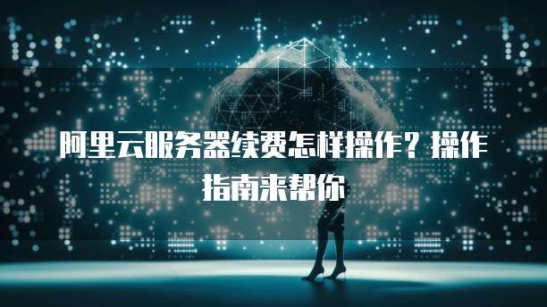 阿里云服务器续费怎样操作?操作指南来帮你