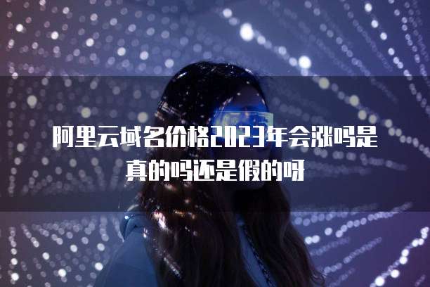 阿里云域名价格2023年会涨吗是真的吗还是假的呀