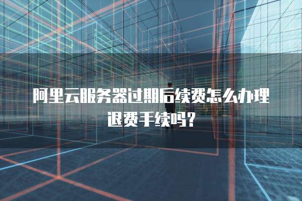 阿里云服务器过期后续费怎么办理退费手续吗?