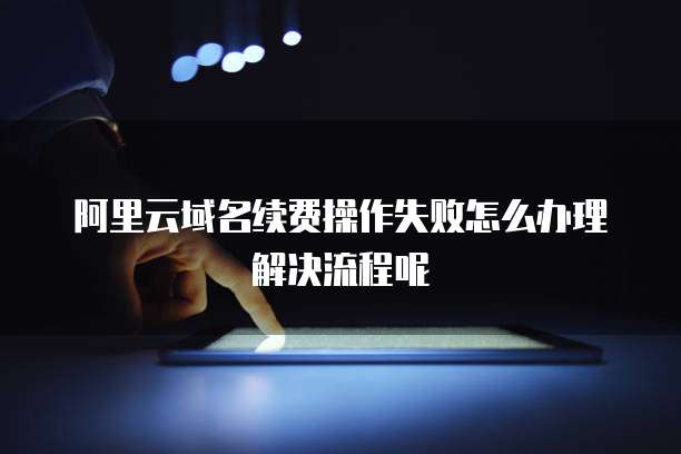 阿里云域名续费操作失败怎么办理解决流程呢