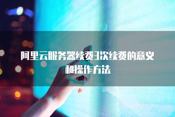 阿里云服务器续费3次续费的意义和操作方法