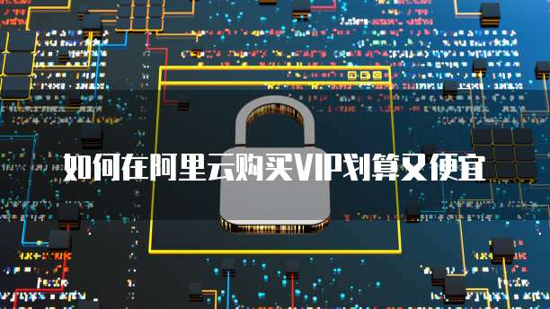 如何在阿里云购买VIP划算又便宜