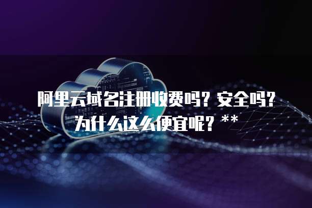 阿里云域名注册收费吗?安全吗?为什么这么便宜呢?**
