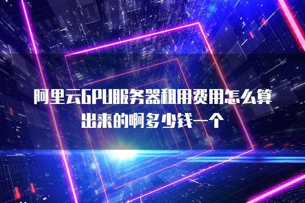 阿里云GPU服务器租用费用怎么算出来的啊多少钱一个